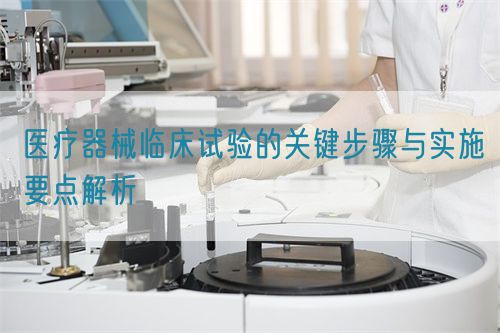 醫(yī)療器械臨床試驗的關(guān)鍵步驟與實施要點(diǎn)解析(圖1)