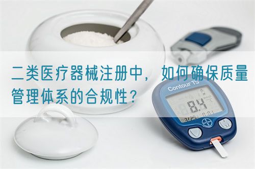 二類醫(yī)療器械注冊中，如何確保質(zhì)量管理體系的合規(guī)性？(圖1)